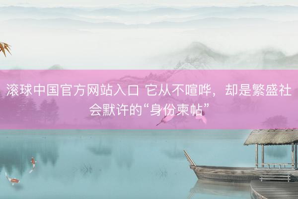 滚球中国官方网站入口 它从不喧哗，却是繁盛社会默许的“身份柬帖”