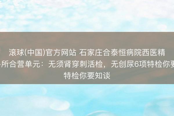 滚球(中国)官方网站 石家庄合泰恒病院西医精确+多所合营单元：无须肾穿刺活检，无创尿6项特检你要知谈