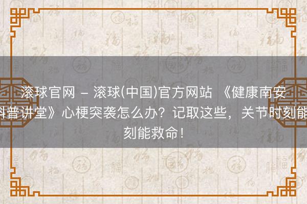 滚球官网 - 滚球(中国)官方网站 《健康南安——科普讲堂》心梗突袭怎么办？记取这些，关节时刻能救命！