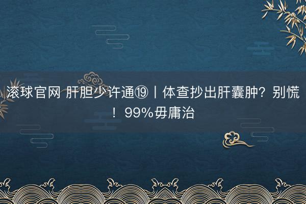 滚球官网 肝胆少许通⑲丨体查抄出肝囊肿？别慌！99%毋庸治