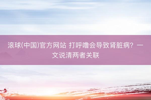 滚球(中国)官方网站 打呼噜会导致肾脏病？一文说清两者关联