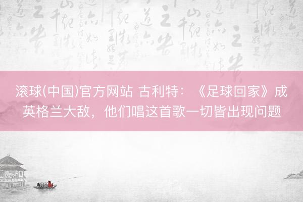 滚球(中国)官方网站 古利特：《足球回家》成英格兰大敌，他们唱这首歌一切皆出现问题