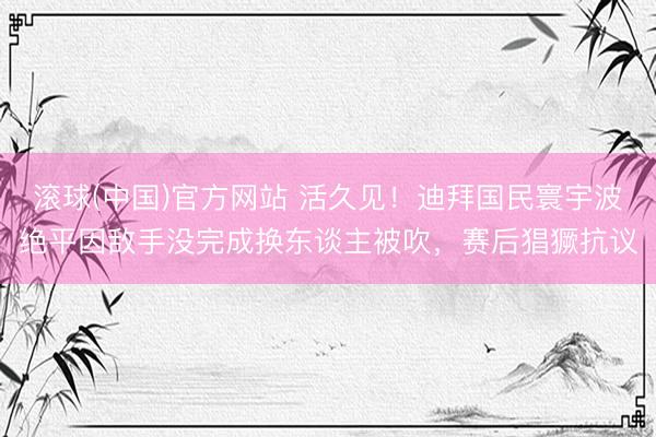 滚球(中国)官方网站 活久见!迪拜国民寰宇波绝平因敌手没完成换东谈主被吹,赛后猖獗抗议