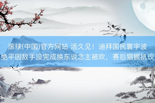 滚球(中国)官方网站 活久见！迪拜国民寰宇波绝平因敌手没完成换东说念主被吹，赛后猖獗抗议