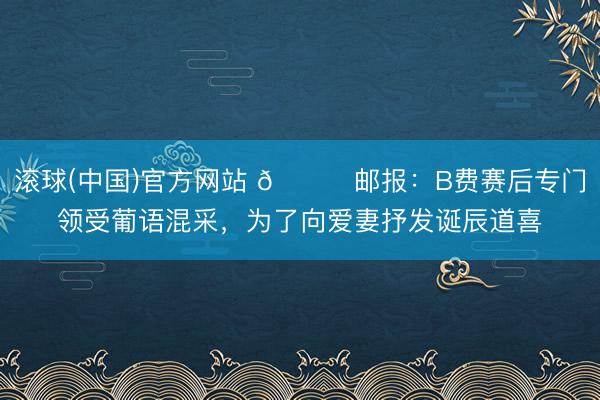 滚球(中国)官方网站 💓邮报：B费赛后专门领受葡语混采，为了向爱妻抒发诞辰道喜
