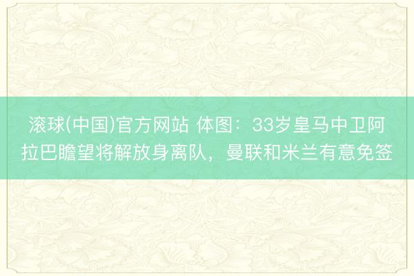 滚球(中国)官方网站 体图：33岁皇马中卫阿拉巴瞻望将解放身离队，曼联和米兰有意免签