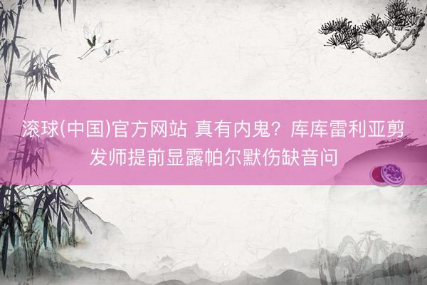 滚球(中国)官方网站 真有内鬼？库库雷利亚剪发师提前显露帕尔默伤缺音问