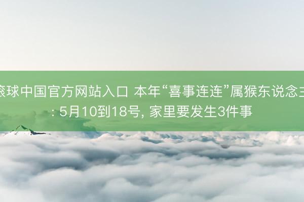滚球中国官方网站入口 本年“喜事连连”属猴东说念主: 5月10到18号， 家里要发生3件事