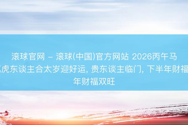 滚球官网 - 滚球(中国)官方网站 2026丙午马年|属虎东谈主合太岁迎好运， 贵东谈主临门， 下半年财福双旺