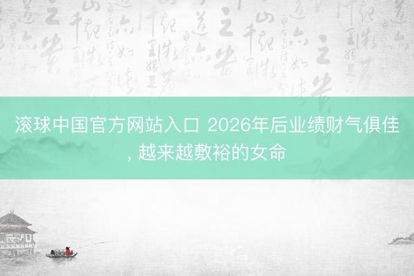 滚球中国官方网站入口 2026年后业绩财气俱佳， 越来越敷裕的女命