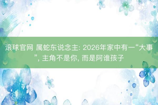 滚球官网 属蛇东说念主: 2026年家中有一“大事”, 主角不是你, 而是阿谁孩子