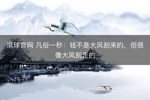 滚球官网 凡俗一秒：钱不是大风刮来的，但很像大风刮走的