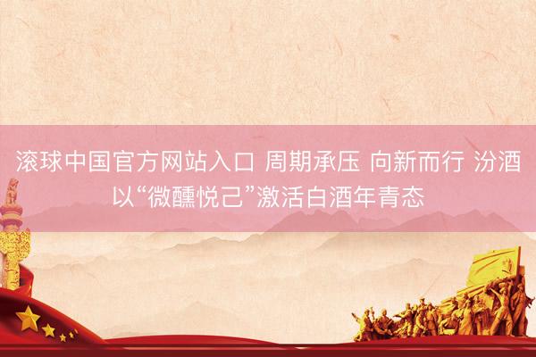 滚球中国官方网站入口 周期承压 向新而行 汾酒以“微醺悦己”激活白酒年青态
