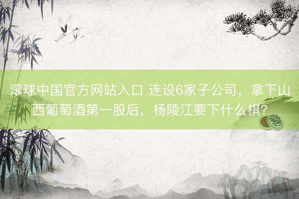 滚球中国官方网站入口 连设6家子公司，拿下山西葡萄酒第一股后，杨陵江要下什么棋？