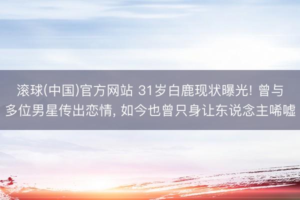 滚球(中国)官方网站 31岁白鹿现状曝光! 曾与多位男星传出恋情， 如今也曾只身让东说念主唏嘘