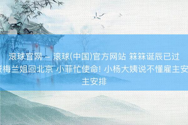 滚球官网 - 滚球(中国)官方网站 箖箖诞辰已过 筱梅兰姐回北京 小菲忙使命! 小杨大姨说不懂雇主安排