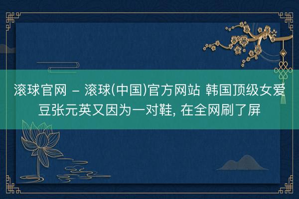 滚球官网 - 滚球(中国)官方网站 韩国顶级女爱豆张元英又因为一对鞋， 在全网刷了屏