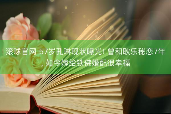 滚球官网 57岁孔琳现状曝光! 曾和耿乐秘恋7年， 如今嫁给铁佛婚配很幸福