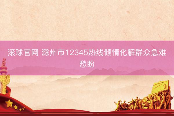 滚球官网 滁州市12345热线倾情化解群众急难愁盼