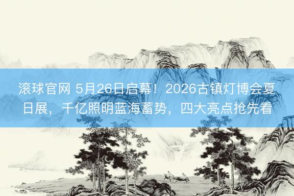 滚球官网 5月26日启幕！2026古镇灯博会夏日展，千亿照明蓝海蓄势，四大亮点抢先看