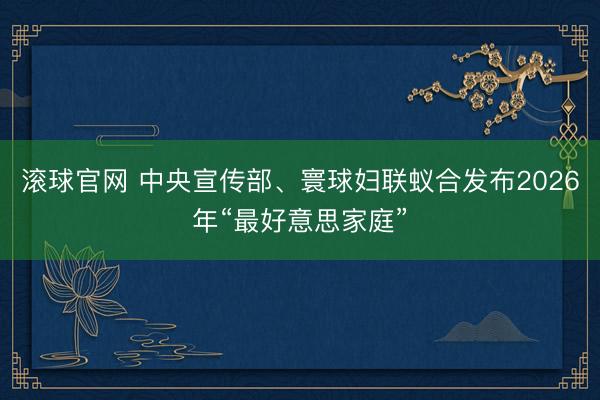 滚球官网 中央宣传部、寰球妇联蚁合发布2026年“最好意思家庭”