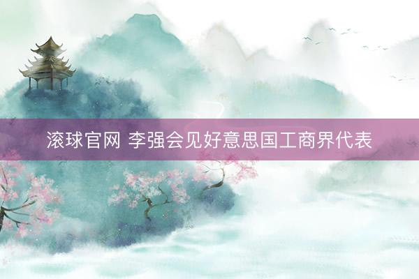 滚球官网 李强会见好意思国工商界代表
