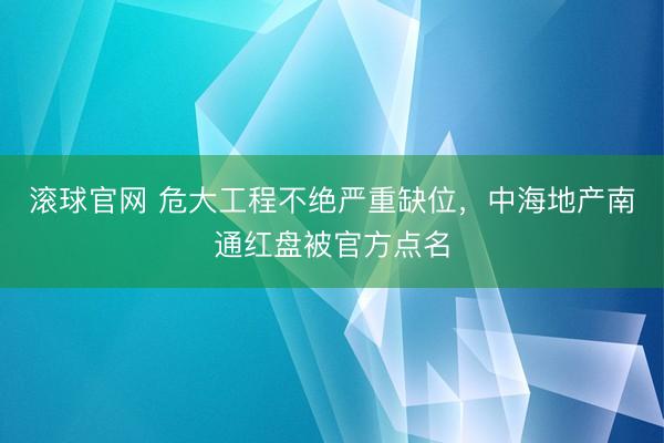 滚球官网 危大工程不绝严重缺位，中海地产南通红盘被官方点名