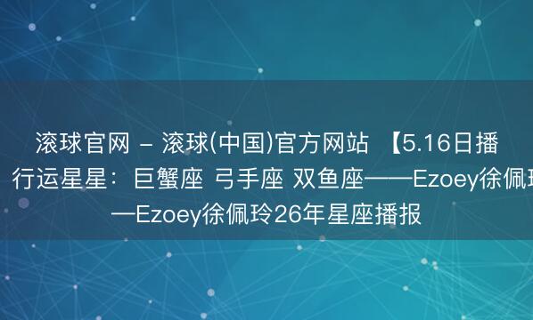 滚球官网 - 滚球(中国)官方网站 【5.16日播报】行运助力日 行运星星：巨蟹座 弓手座 双鱼座——Ezoey徐佩玲26年星座播报