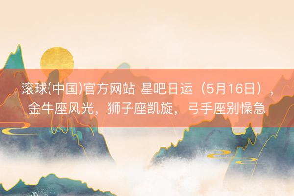 滚球(中国)官方网站 星吧日运（5月16日），金牛座风光，狮子座凯旋，弓手座别懆急