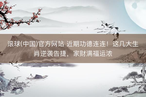 滚球(中国)官方网站 近期功德连连！这几大生肖逆袭告捷，家财满福运浓