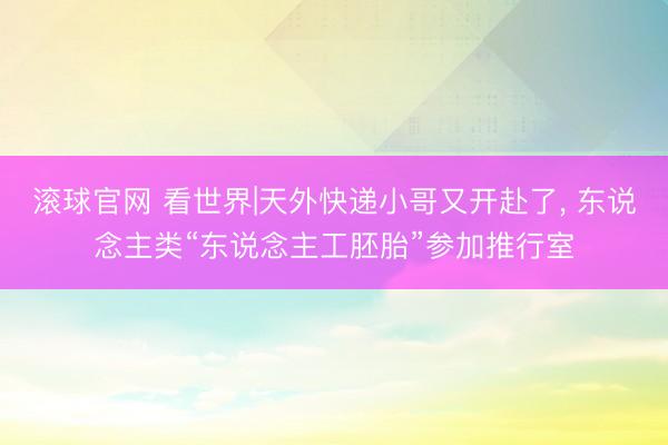 滚球官网 看世界|天外快递小哥又开赴了, 东说念主类“东说念主工胚胎”参加推行室