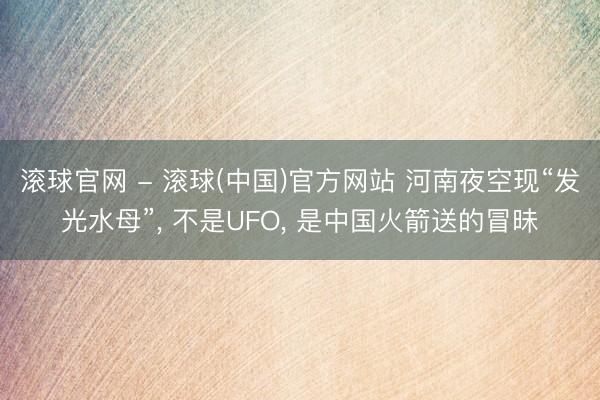 滚球官网 - 滚球(中国)官方网站 河南夜空现“发光水母”， 不是UFO， 是中国火箭送的冒昧
