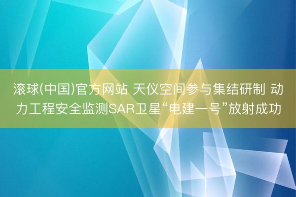 滚球(中国)官方网站 天仪空间参与集结研制 动力工程安全监测SAR卫星“电建一号”放射成功