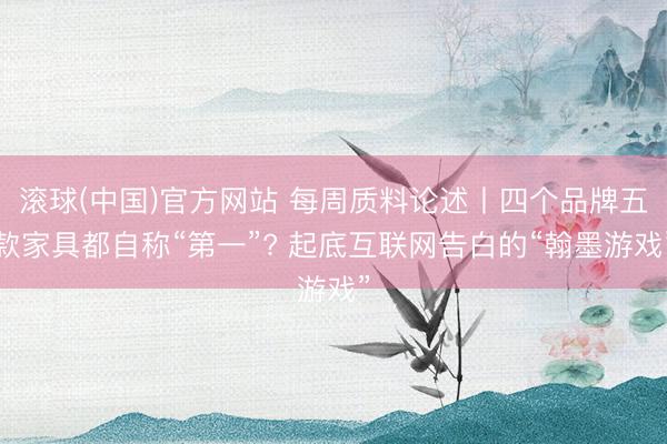 滚球(中国)官方网站 每周质料论述丨四个品牌五款家具都自称“第一”? 起底互联网告白的“翰墨游戏”
