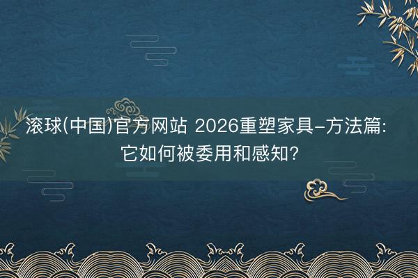 滚球(中国)官方网站 2026重塑家具-方法篇: 它如何被委用和感知?