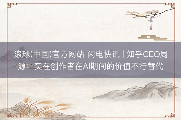 滚球(中国)官方网站 闪电快讯 | 知乎CEO周源:实在创作者在AI期间的价值不行替代