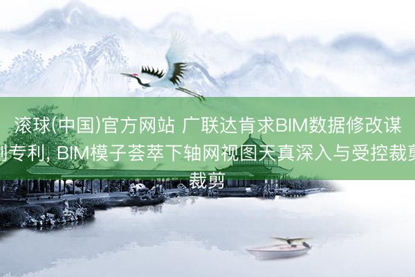 滚球(中国)官方网站 广联达肯求BIM数据修改谋划专利， BIM模子荟萃下轴网视图天真深入与受控裁剪