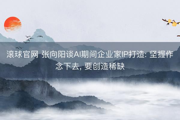 滚球官网 张向阳谈AI期间企业家IP打造: 坚握作念下去， 要创造稀缺