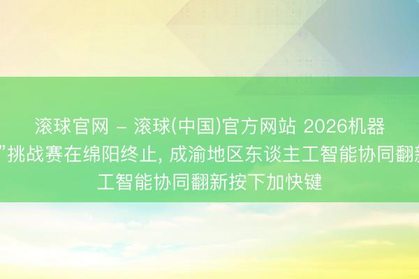 滚球官网 - 滚球(中国)官方网站 2026机器东谈主“磐宝”挑战赛在绵阳终止， 成渝地区东谈主工智能协同翻新按下加快键