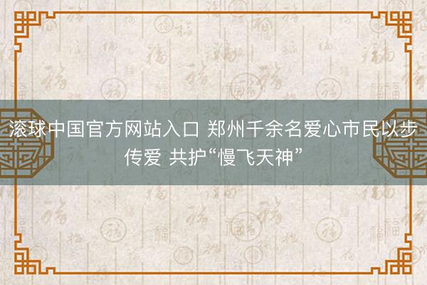 滚球中国官方网站入口 郑州千余名爱心市民以步传爱 共护“慢飞天神”