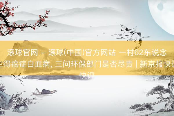 滚球官网 - 滚球(中国)官方网站 一村62东说念主得癌症白血病， 三问环保部门是否尽责 | 新京报快评