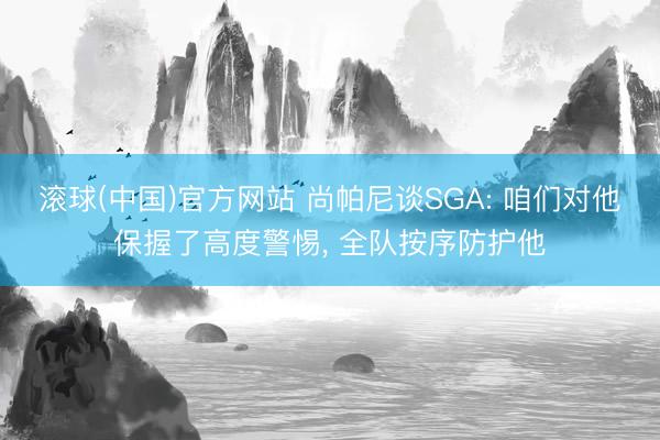 滚球(中国)官方网站 尚帕尼谈SGA: 咱们对他保握了高度警惕， 全队按序防护他