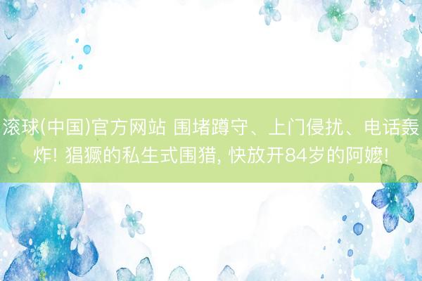 滚球(中国)官方网站 围堵蹲守、上门侵扰、电话轰炸! 猖獗的私生式围猎， 快放开84岁的阿嬷!