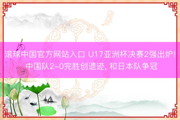 滚球中国官方网站入口 U17亚洲杯决赛2强出炉! 中国队2-0完胜创遗迹， 和日本队争冠