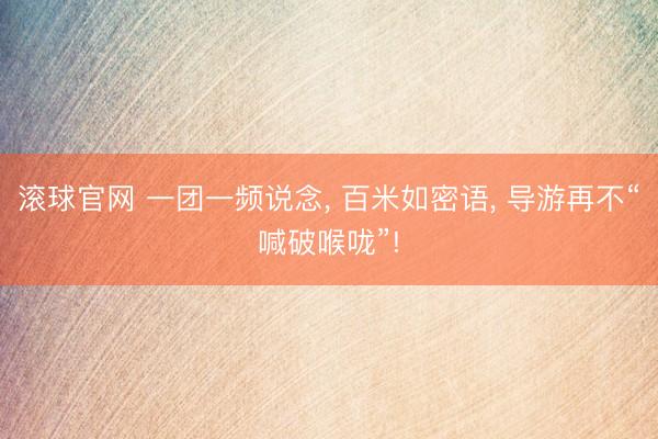 滚球官网 一团一频说念， 百米如密语， 导游再不“喊破喉咙”!