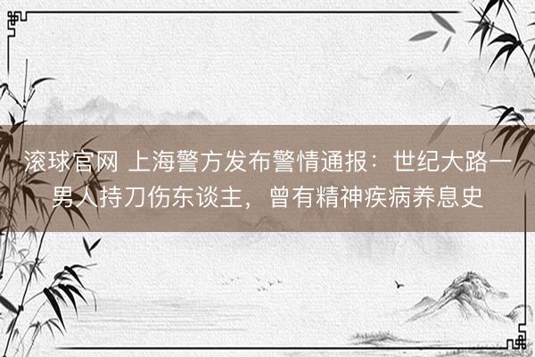 滚球官网 上海警方发布警情通报：世纪大路一男人持刀伤东谈主，曾有精神疾病养息史