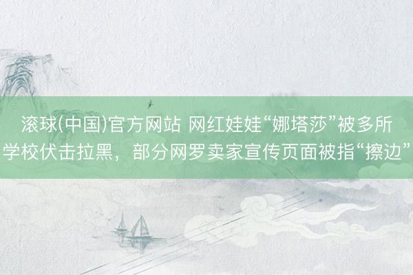 滚球(中国)官方网站 网红娃娃“娜塔莎”被多所学校伏击拉黑，部分网罗卖家宣传页面被指“擦边”