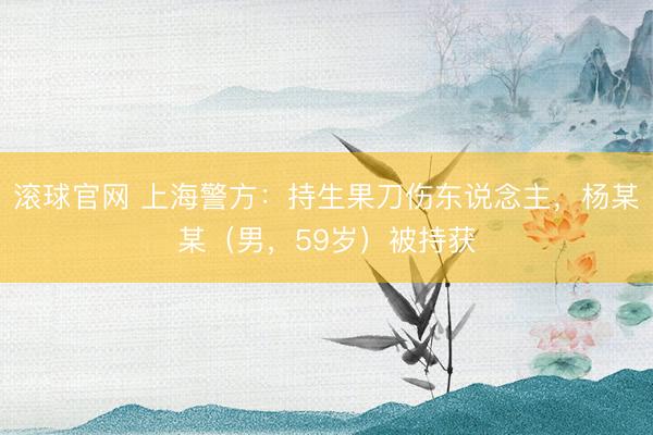 滚球官网 上海警方：持生果刀伤东说念主，杨某某（男，59岁）被持获