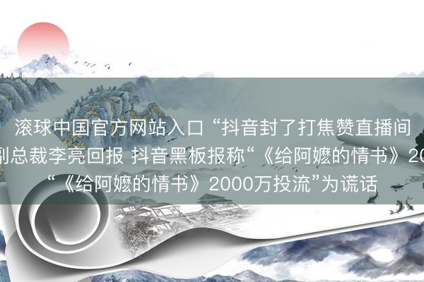 滚球中国官方网站入口 “抖音封了打焦赞直播间”热搜第一，抖音副总裁李亮回报 抖音黑板报称“《给阿嬷的情书》2000万投流”为谎话
