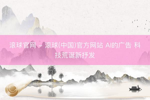 滚球官网 - 滚球(中国)官方网站 AI的广告 科技荒诞新抒发
